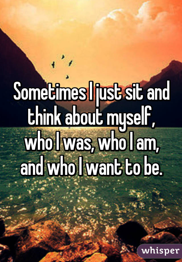 Sometimes I just sit and think about myself, who I was, who I am, and who I want to be.