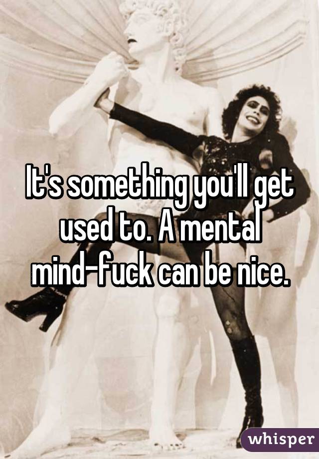 It's something you'll get used to. A mental mind-fuck can be nice.