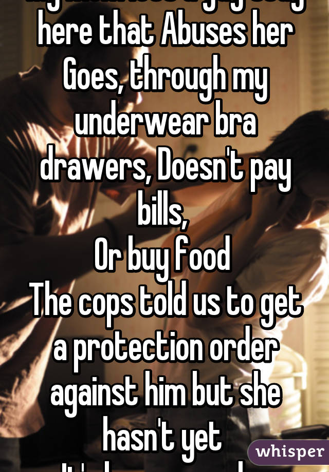 My mom lets a guy stay here that Abuses her Goes, through my underwear bra drawers, Doesn't pay bills, 
Or buy food 
The cops told us to get a protection order against him but she hasn't yet 
It's been a week.. 