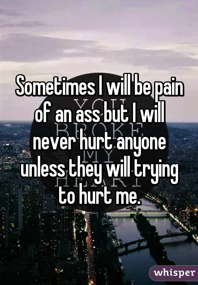 Sometimes I will be pain of an ass but I will never hurt anyone unless they will trying to hurt me.