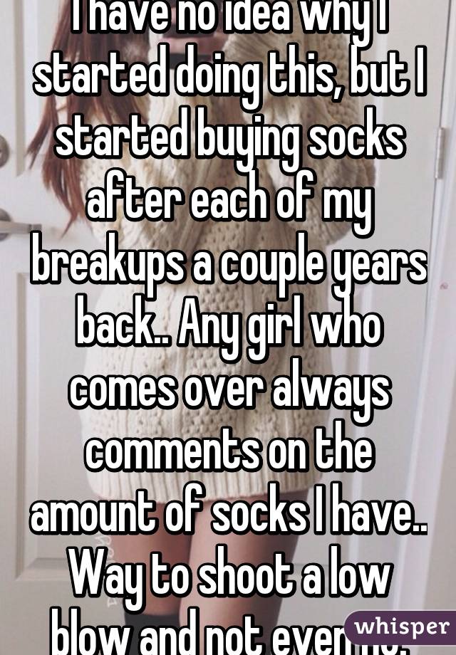 I have no idea why I started doing this, but I started buying socks after each of my breakups a couple years back.. Any girl who comes over always comments on the amount of socks I have.. Way to shoot a low blow and not even no.