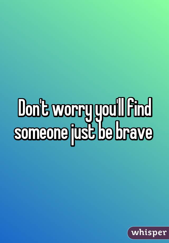 Don't worry you'll find someone just be brave 