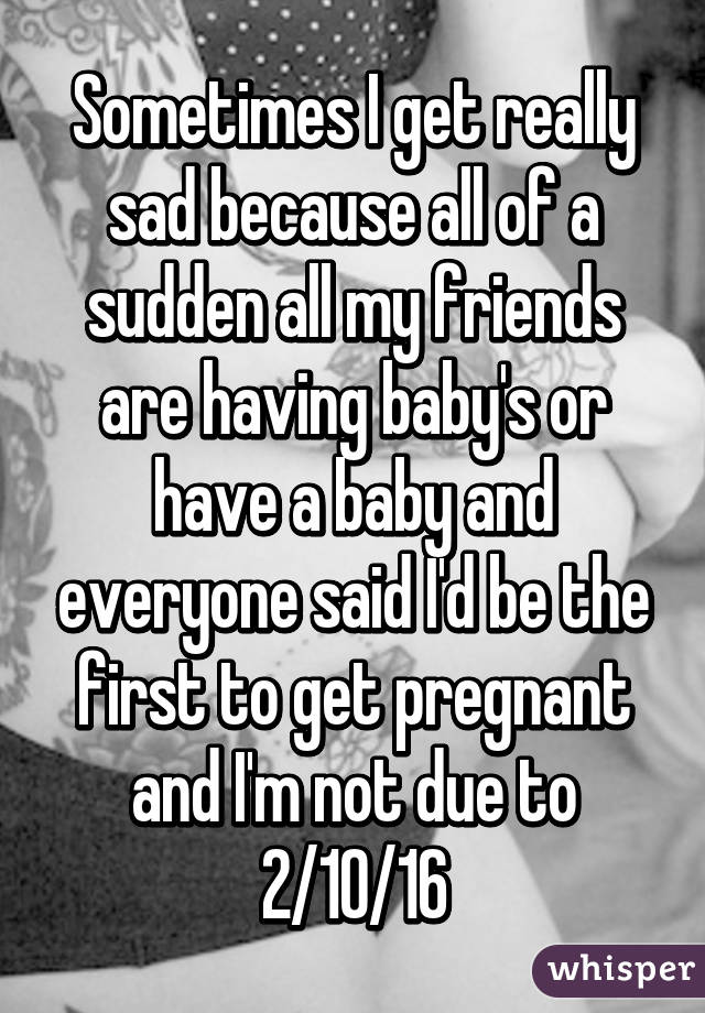 Sometimes I get really sad because all of a sudden all my friends are having baby's or have a baby and everyone said I'd be the first to get pregnant and I'm not due to 2/10/16