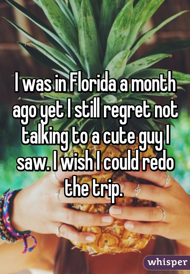 I was in Florida a month ago yet I still regret not talking to a cute guy I saw. I wish I could redo the trip. 