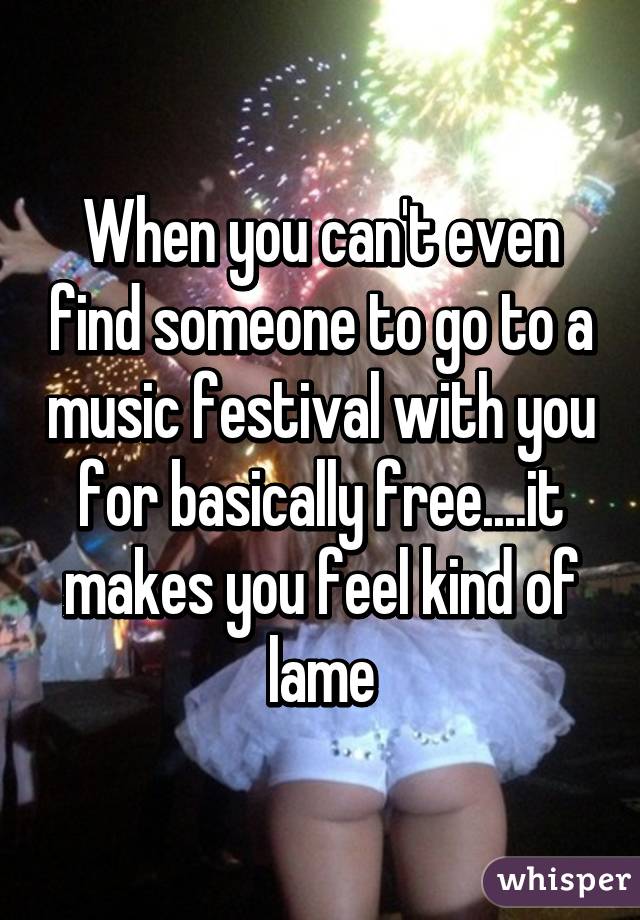 When you can't even find someone to go to a music festival with you for basically free....it makes you feel kind of lame