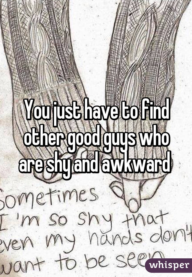 You just have to find other good guys who are shy and awkward 