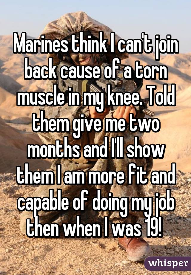 Marines think I can't join back cause of a torn muscle in my knee. Told them give me two months and I'll show them I am more fit and capable of doing my job then when I was 19! 