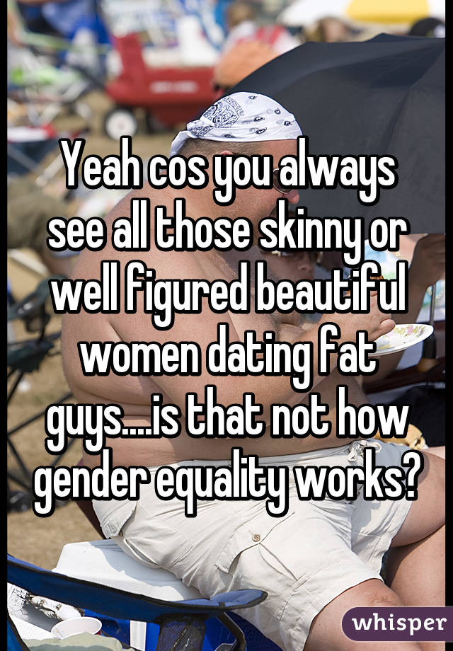 Yeah cos you always see all those skinny or well figured beautiful women dating fat guys....is that not how gender equality works?