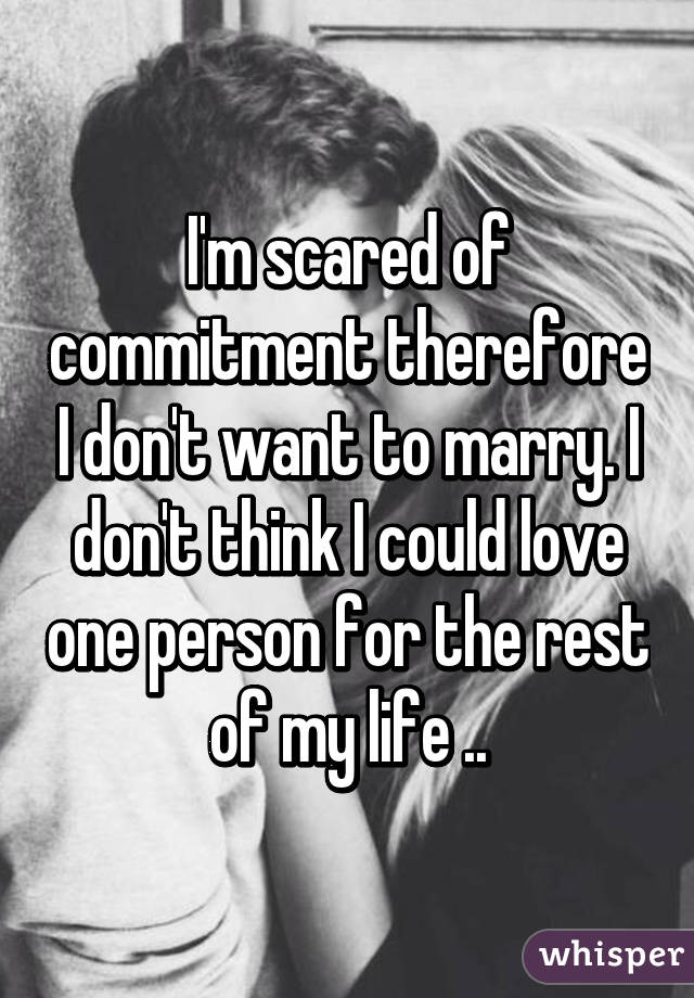 I'm scared of commitment therefore I don't want to marry. I don't think I could love one person for the rest of my life ..