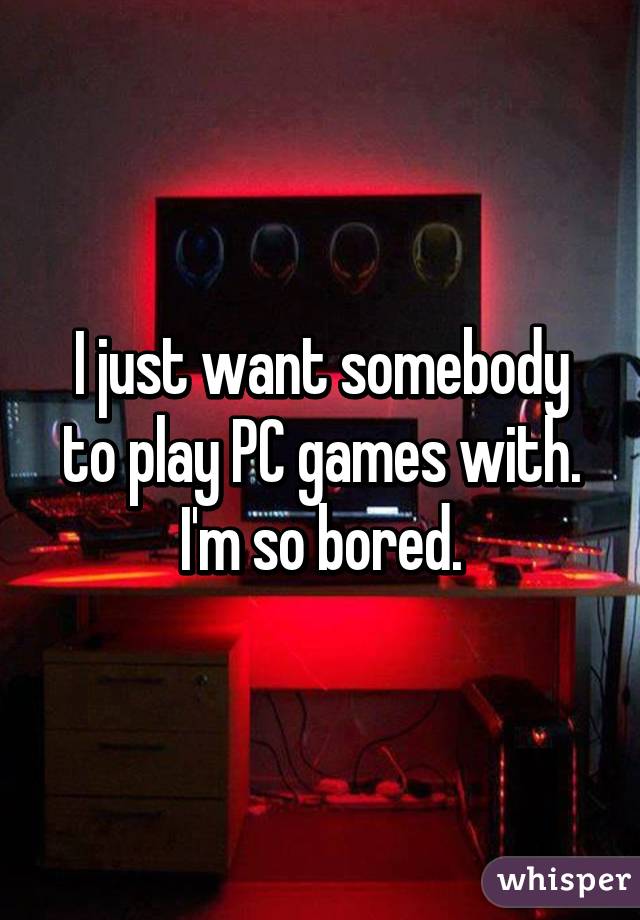 I just want somebody to play PC games with. I'm so bored.