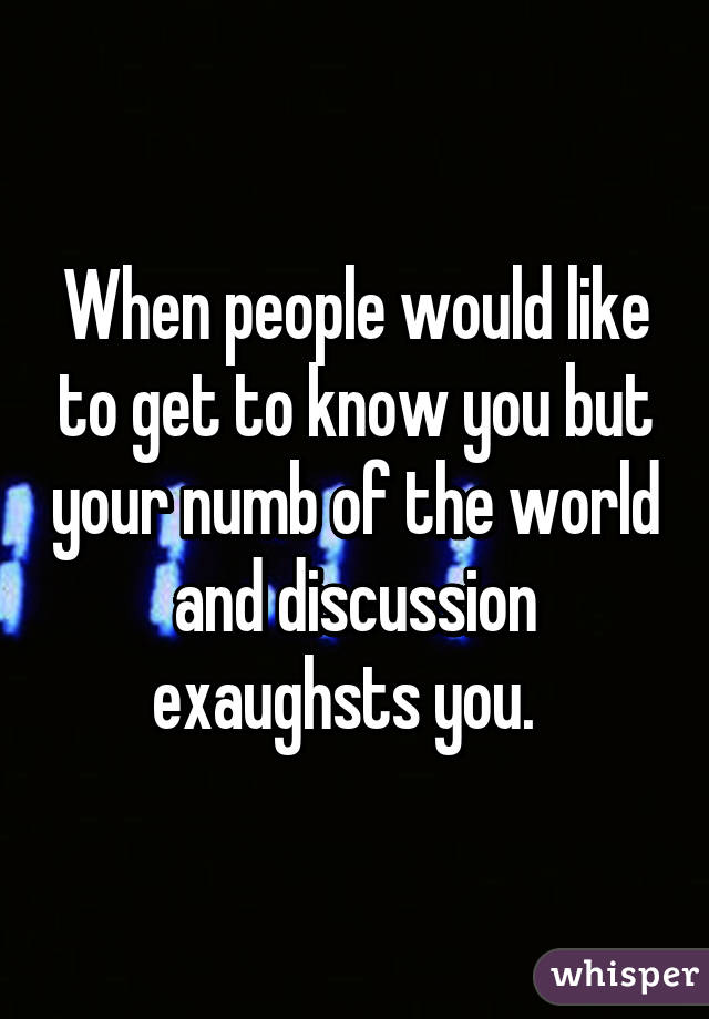 When people would like to get to know you but your numb of the world and discussion exaughsts you.  