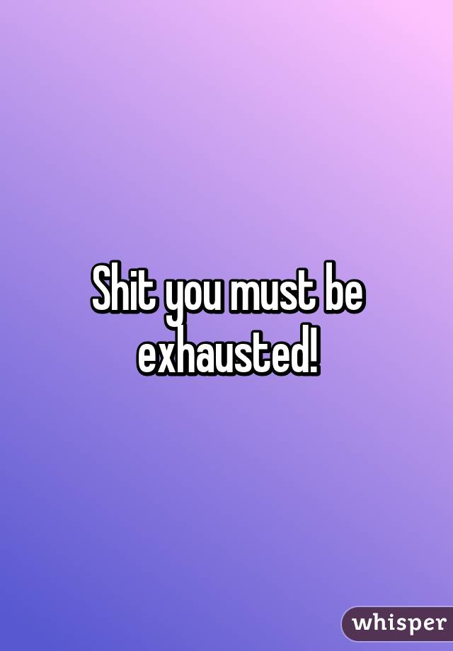 Shit you must be exhausted!