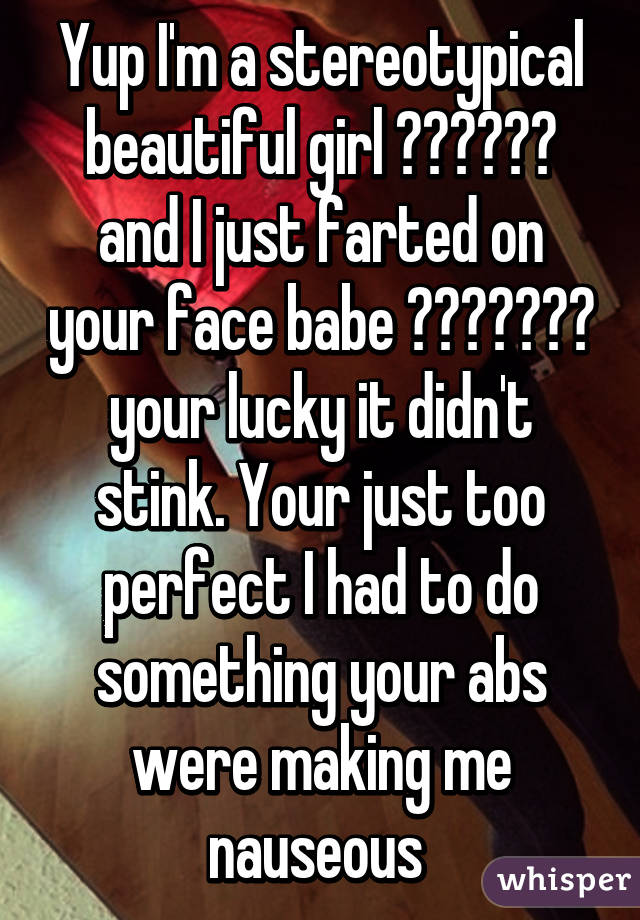 Yup I'm a stereotypical beautiful girl 😒😒😒😒😒😒 and I just farted on your face babe 😂😂😂😂😂😂😂 your lucky it didn't stink. Your just too perfect I had to do something your abs were making me nauseous 