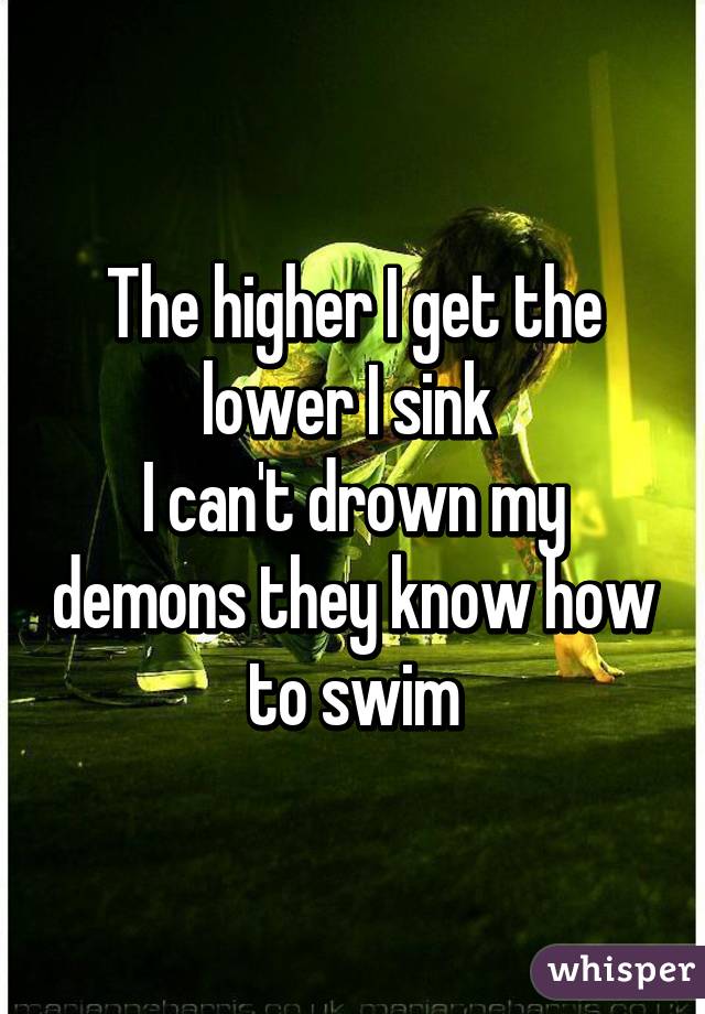 The higher I get the lower I sink 
I can't drown my demons they know how to swim