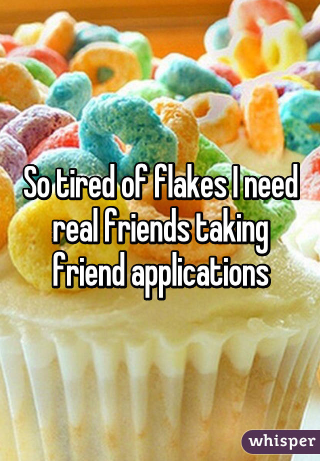 So tired of flakes I need real friends taking friend applications