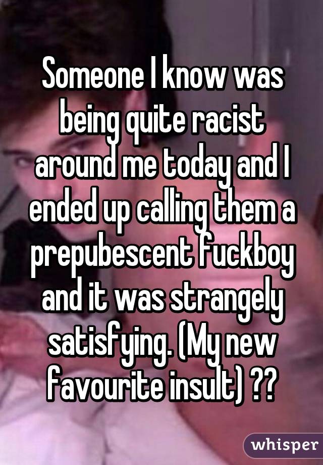 Someone I know was being quite racist around me today and I ended up calling them a prepubescent fuckboy and it was strangely satisfying. (My new favourite insult) 😂😭