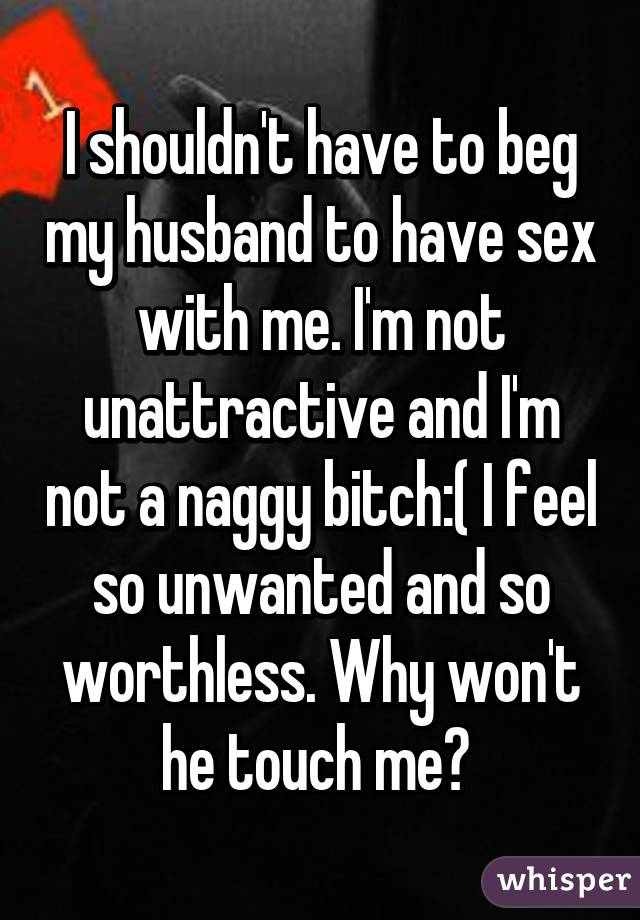 I shouldn't have to beg my husband to have sex with me. I'm not unattractive and I'm not a naggy bitch:( I feel so unwanted and so worthless. Why won't he touch me? 