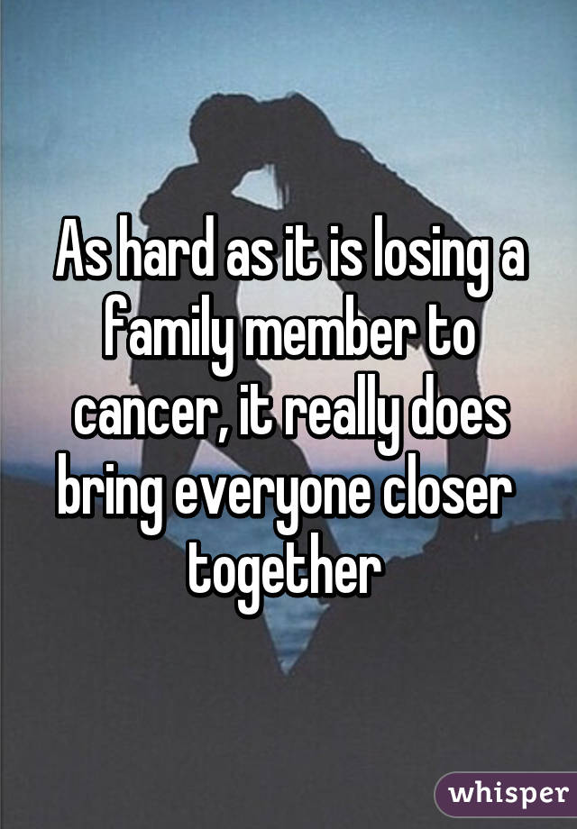 As hard as it is losing a family member to cancer, it really does bring everyone closer  together 