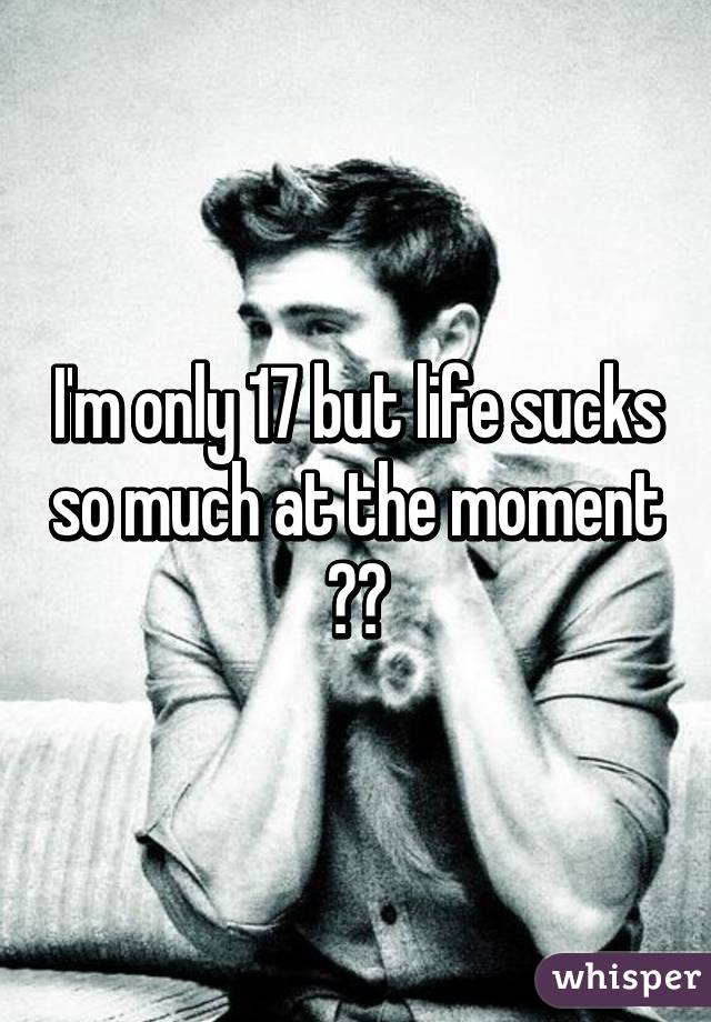 I'm only 17 but life sucks so much at the moment 😓😖