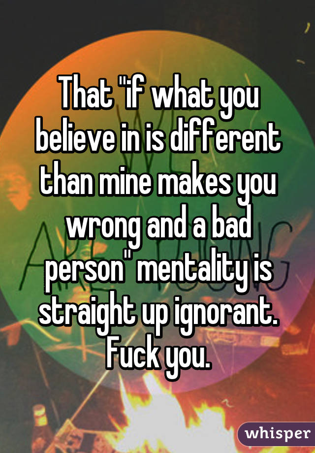 That "if what you believe in is different than mine makes you wrong and a bad person" mentality is straight up ignorant. Fuck you.