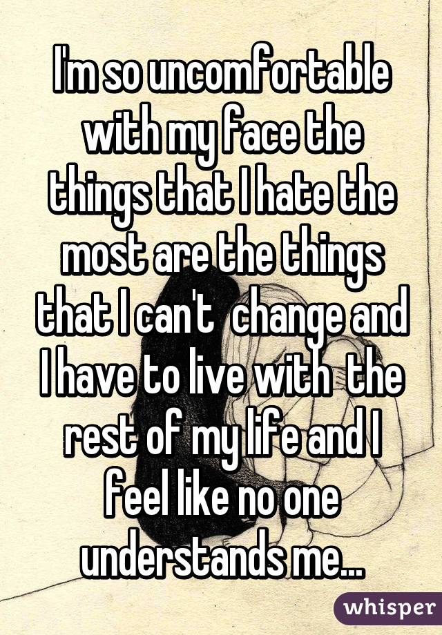 I'm so uncomfortable with my face the things that I hate the most are the things that I can't  change and I have to live with  the rest of my life and I feel like no one understands me...