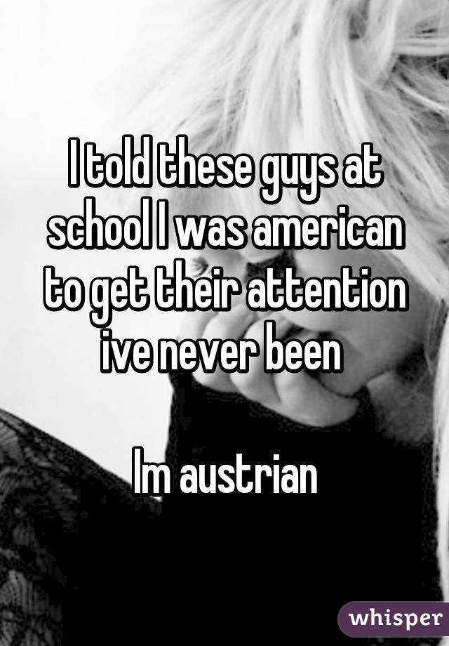 I told these guys at school I was american to get their attention ive never been 

Im austrian