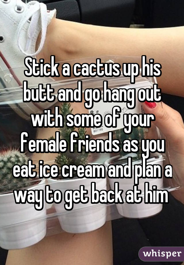 Stick a cactus up his butt and go hang out with some of your female friends as you eat ice cream and plan a way to get back at him 