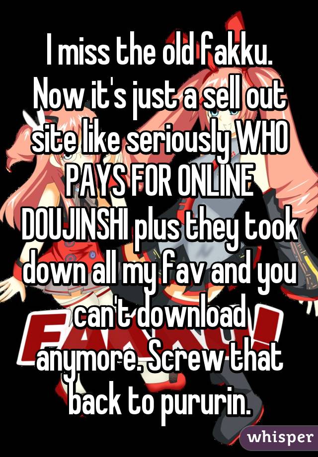 I miss the old fakku. Now it's just a sell out site like seriously WHO PAYS FOR ONLINE DOUJINSHI plus they took down all my fav and you can't download anymore. Screw that back to pururin.