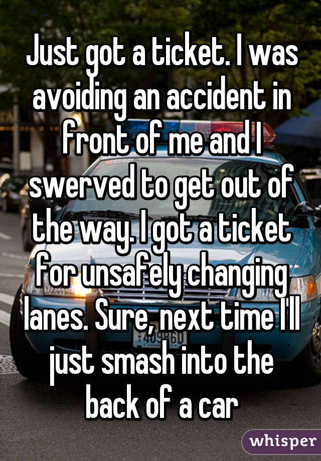 Just got a ticket. I was avoiding an accident in front of me and I swerved to get out of the way. I got a ticket for unsafely changing lanes. Sure, next time I'll just smash into the back of a car