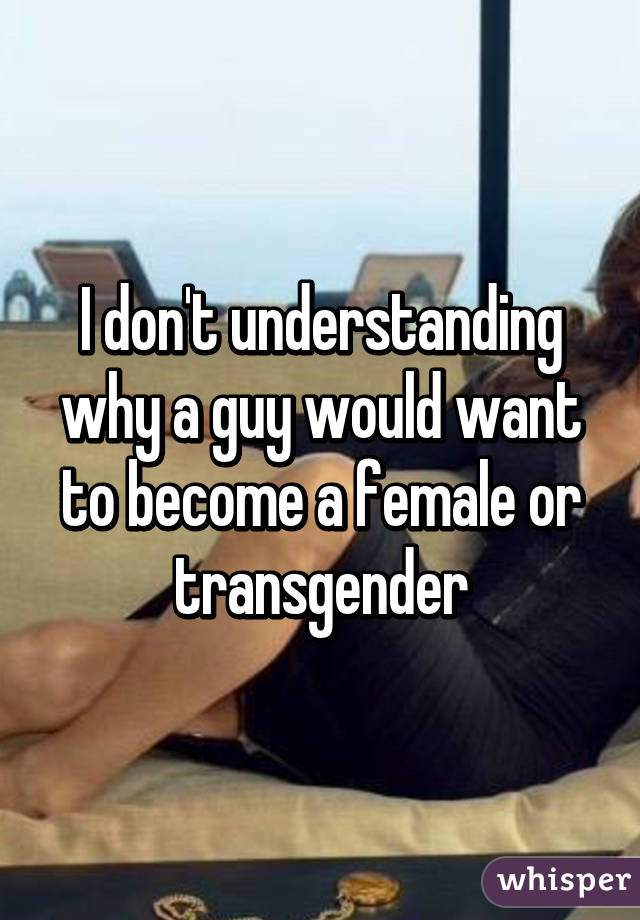 I don't understanding why a guy would want to become a female or transgender