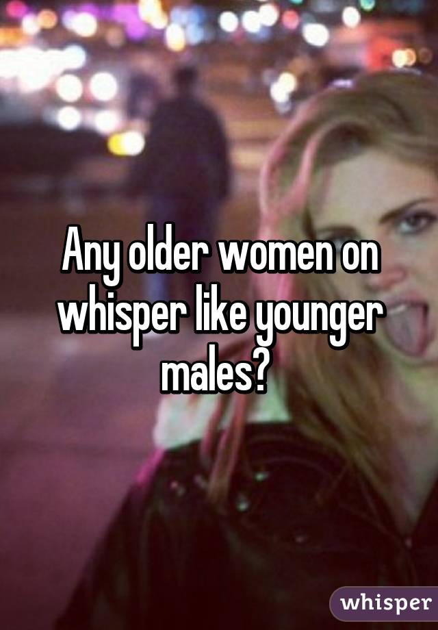 Any older women on whisper like younger males? 