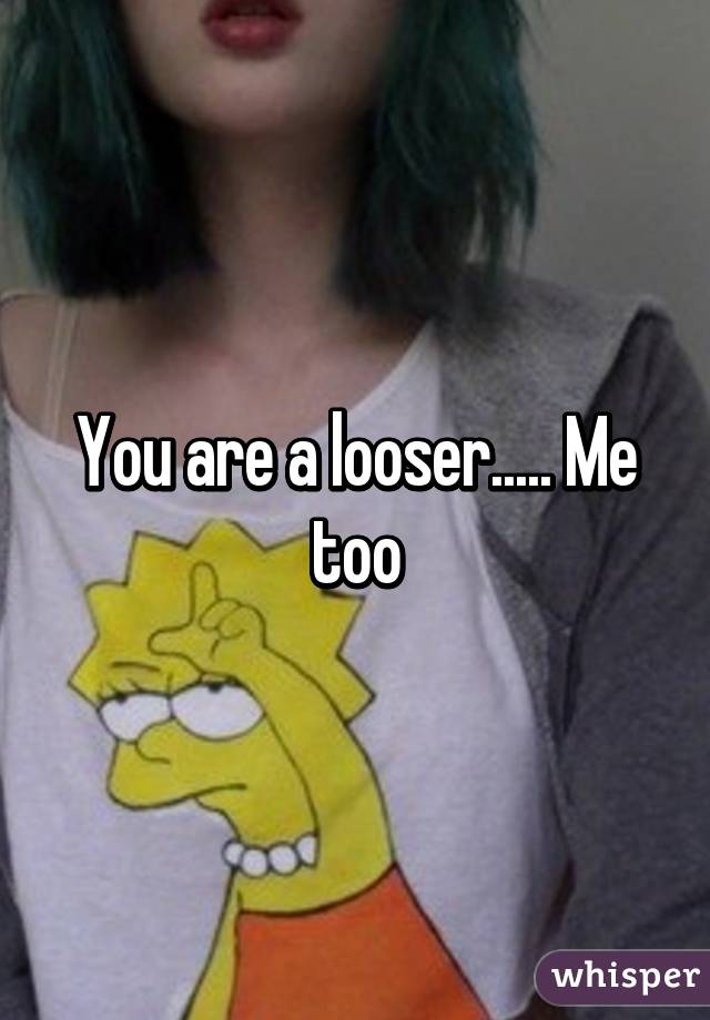 You are a looser..... Me too