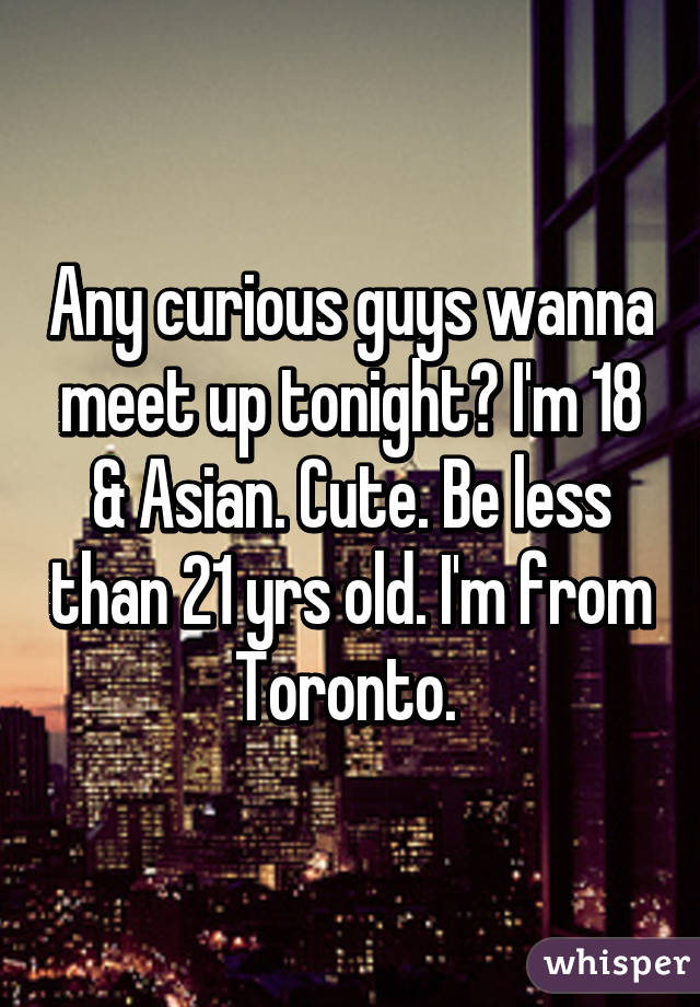 Any curious guys wanna meet up tonight? I'm 18 & Asian. Cute. Be less than 21 yrs old. I'm from Toronto. 