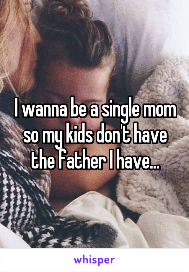 I wanna be a single mom so my kids don't have the father I have...