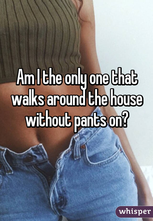 Am I the only one that walks around the house without pants on?
