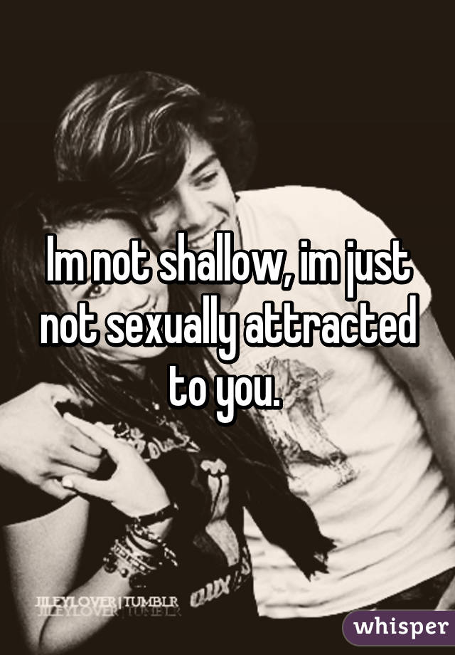 Im not shallow, im just not sexually attracted to you. 