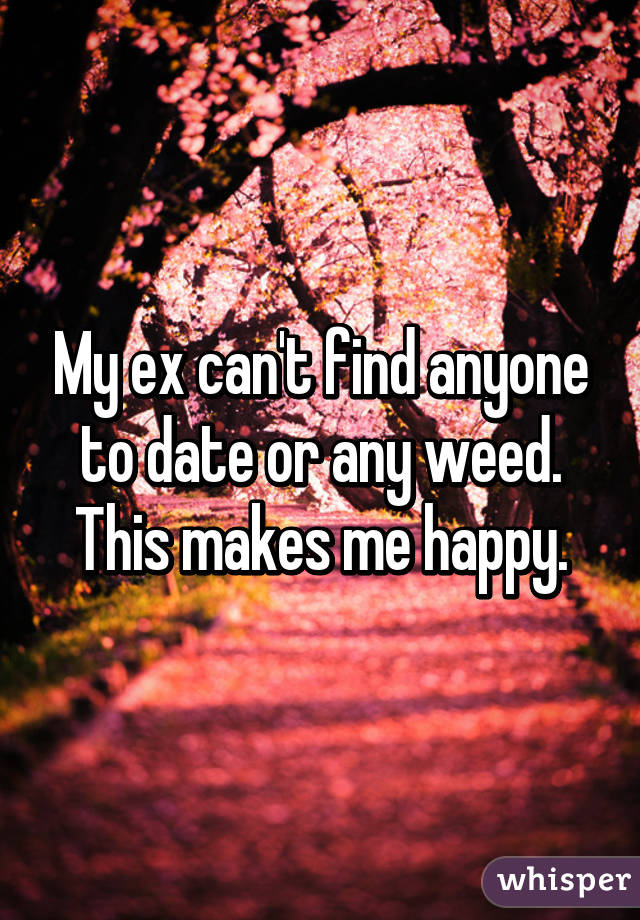 My ex can't find anyone to date or any weed. This makes me happy.