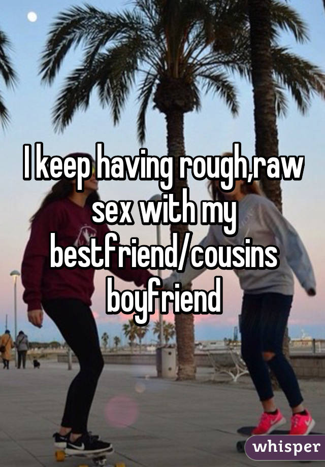 I keep having rough,raw sex with my bestfriend/cousins boyfriend