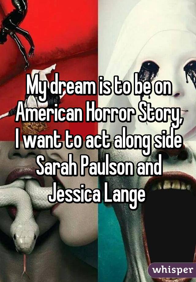 My dream is to be on American Horror Story, I want to act along side Sarah Paulson and Jessica Lange 