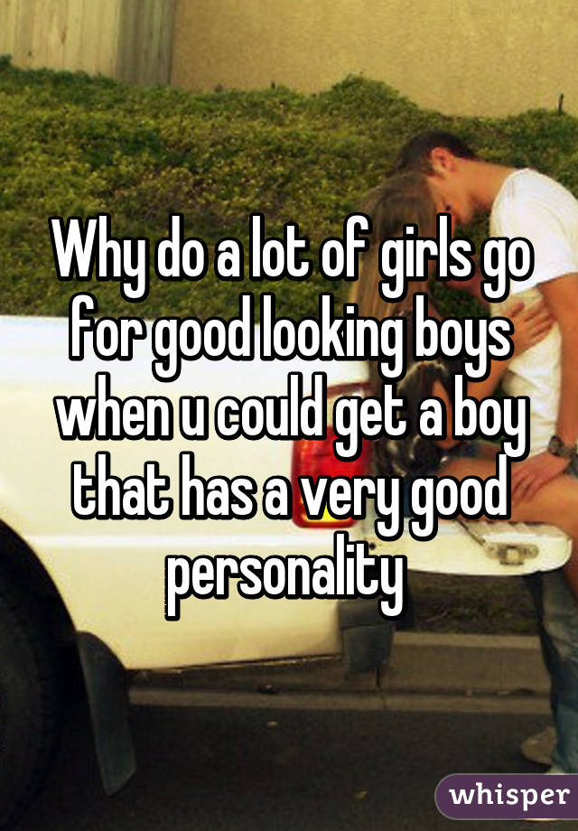 Why do a lot of girls go for good looking boys when u could get a boy that has a very good personality 