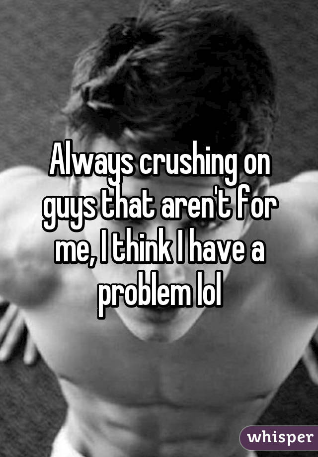 Always crushing on guys that aren't for me, I think I have a problem lol