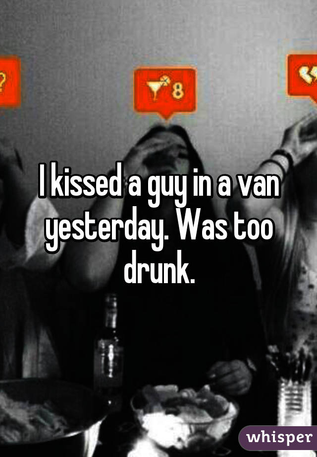 I kissed a guy in a van yesterday. Was too drunk.