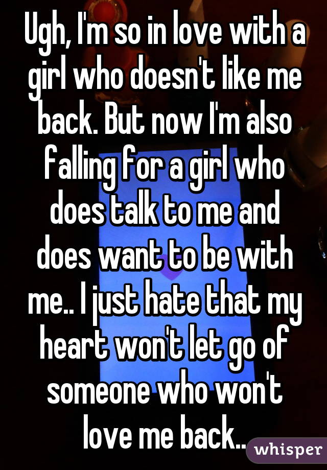 Ugh, I'm so in love with a girl who doesn't like me back. But now I'm also falling for a girl who does talk to me and does want to be with me.. I just hate that my heart won't let go of someone who won't love me back..