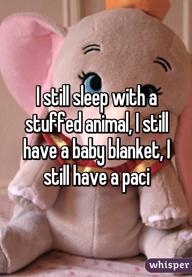 I still sleep with a stuffed animal, I still have a baby blanket, I still have a paci