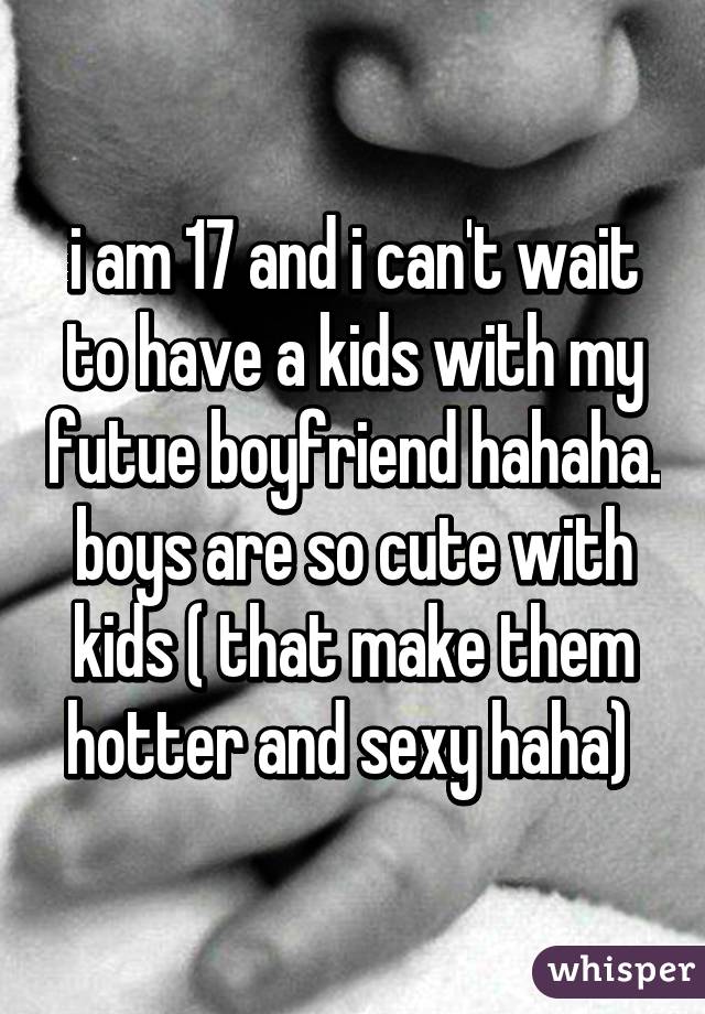 i am 17 and i can't wait to have a kids with my futue boyfriend hahaha. boys are so cute with kids ( that make them hotter and sexy haha) 