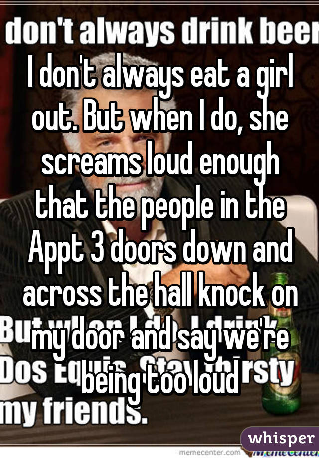 I don't always eat a girl out. But when I do, she screams loud enough that the people in the Appt 3 doors down and across the hall knock on my door and say we're being too loud