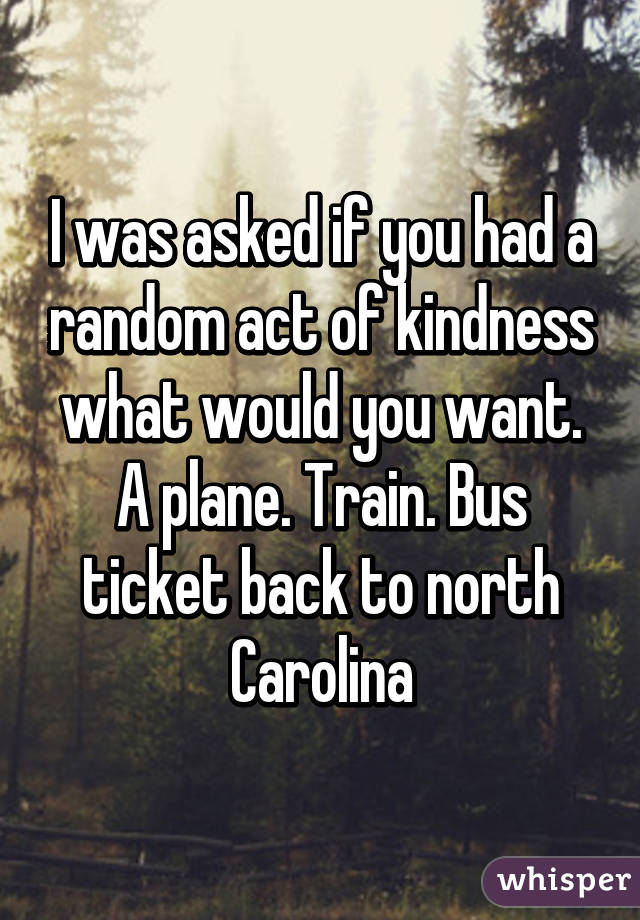 I was asked if you had a random act of kindness what would you want. A plane. Train. Bus ticket back to north Carolina