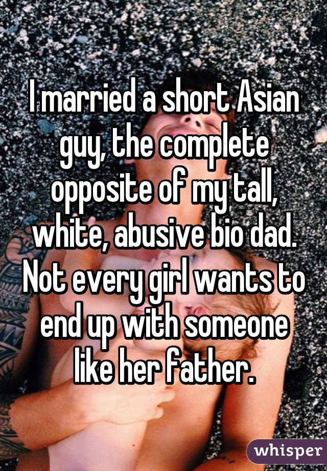 I married a short Asian guy, the complete opposite of my tall, white, abusive bio dad. Not every girl wants to end up with someone like her father.