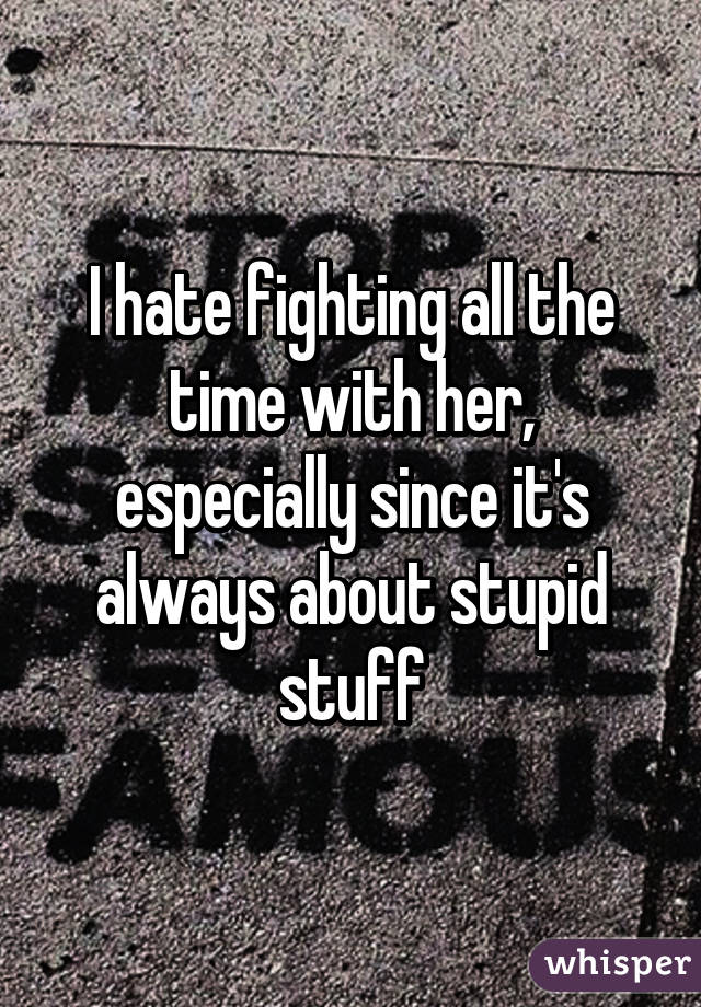 I hate fighting all the time with her, especially since it's always about stupid stuff