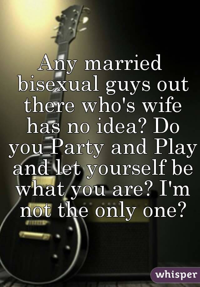 Any married bisexual guys out there who's wife has no idea? Do you Party and Play and let yourself be what you are? I'm not the only one?